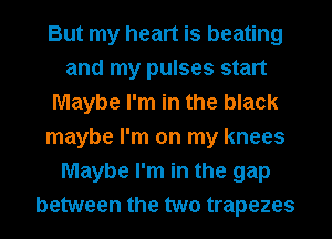 But my heart is beating
and my pulses start
Maybe I'm in the black
maybe I'm on my knees
Maybe I'm in the gap
between the two trapezes