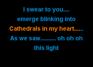 I swear to you....
emerge blinking into
Cathedrals in my heart ......

As we saw .......... oh oh oh
this light