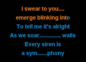 I swear to you....
emerge blinking into
To tell me it's alright

As we soar ............... walls
Every siren is
a sym ....... phony