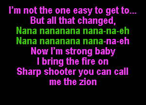 I'm not the one easy to get to...
But all that changed,
Nana nananana nana-na-eh
Nana nananana nana-na-eh
Now I'm strong baby
I bring the fire on
Sharp shooter you can call
me the zion