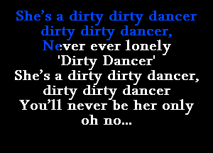 She,s a dirty dirty dancer
dirty dirty dancer,
Never ever lonely

'DiIty Dancer'

She,s a dirty dirty dancer,
dirty dirty dancer
You,ll never be her only
oh no...
