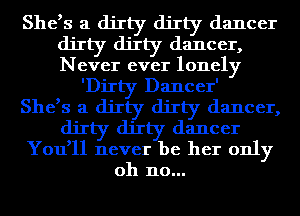 She,s a dirty dirty dancer
dirty dirty dancer,
Never ever lonely

'DiIty Dancer'

She,s a dirty dirty dancer,
dirty dirty dancer
You,ll never be her only
oh no...