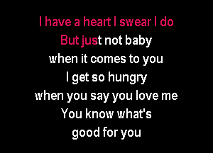 I have a heart I swear I do
Butjust not baby
when it comes to you

I get so hungry
when you say you love me
You know what's
good for you