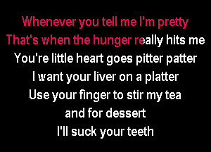 Whenever you tell me I'm pretty
That's when the hunger really hits me
You're little heart goes pitter patter
I want your liver on a platter
Use your finger to stir my tea
and for dessert
I'II suck yourteeth