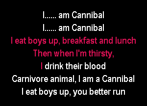 I ...... am Cannibal
I ...... am Cannibal
I eat boys up, breakfast and lunch
Then when I'm thirsty,
I drink their blood
Carnivore animal, I am a Cannibal
I eat boys up, you better run