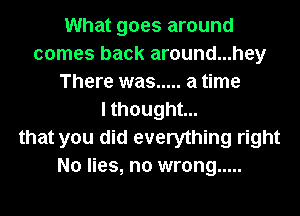 What goes around
comes back around...hey
There was ..... a time
I thought...
that you did everything right
No lies, no wrong .....