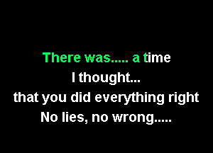 There was ..... a time

I thought...
that you did everything right
No lies, no wrong .....