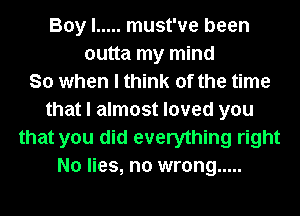 Boy I ..... must've been
outta my mind
So when I think of the time
that I almost loved you
that you did everything right
No lies, no wrong .....