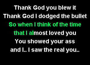 Thank God you blew it
Thank God I dodged the bullet
So when I think of the time
that I almost loved you
You showed your ass
and l.. I saw the real you..