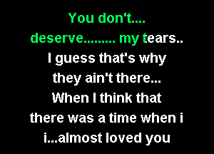 You don't....
deserve ......... my tears...
I guess that's why
they ain't there...
When I think that
there was a time when i
i...almost loved you