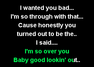 I wanted you bad...
I'm so through with that...
Cause honestly you

turned out to be the..
I said....
I'm so over you
Baby good lookin' out..