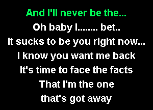 And I'll never be the...
Oh baby I ........ bet..
It sucks to be you right now...
I know you want me back
It's time to face the facts
That I'm the one
that's got away