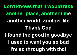 Lord knows that it would take
another place, another time
another world, another life
Thank God
I found the good in goodbye
I used to want you so bad
I'm so through with that