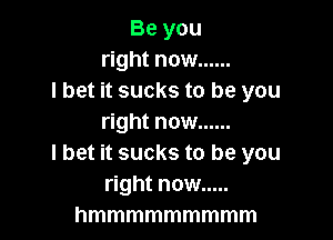 Be you
right now ......
lbet it sucks to be you

right now ......
I bet it sucks to be you
right now .....
hmmmmmmmmm
