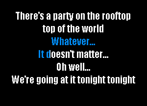 There's a natty 0n the rooftop
ton of the world
Whatever...

It doesnT matter...
on well...
We're going at it tonight tonight