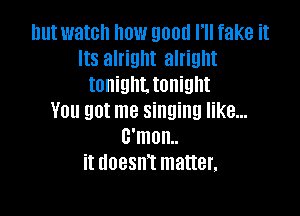 nutwatch how good I'll fake it
Its alright alright
tonighttonight

You got me singing like...
B'mon..
it doesnt matter,