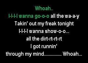 Whoah..
l-l-l-l wanna go-o-o all the wa-a-y
Takin' out my freak tonight
l-l-l-l wanna show-o-o...
all the dirt-rt-rt-rt
I got runnin'
through my mind ............... Whoah...