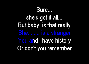 Sure...
she's got it all...
But baby, is that really

She ........ is a stranger
You and I have history
Or don't you remember