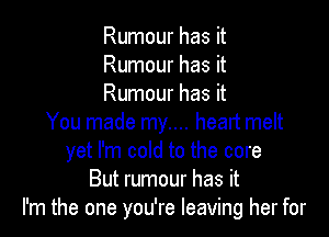 Rumour has it
Rumour has it
Rumour has it

You made my.... heart melt
yet I'm cold to the core
But rumour has it
I'm the one you're leaving her for