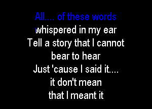 AIL... of these words
whispered in my ear
Tell a story that I cannot

bear to hear
Just 'cause I said it....

it don't mean

that I meant it