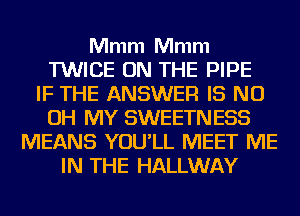 Mmm Mmm
TWICE ON THE PIPE
IF THE ANSWER IS ND
OH MY SWEETNESS
MEANS YOU'LL MEET ME
IN THE HALLWAY