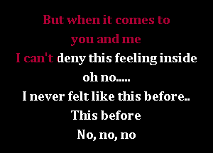 But when it comes to
you and me
I can't deny this feeling inside
011 no .....
I never felt like this before..
This before
No, no, no