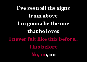 I've seen all the signs
from above
I'm gonna be the one
that he loves
I never felt like this before..
This before
No, no, no