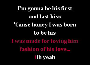 I'm gonna be his first
and last kiss
'Cause honey I was born
to be his
I was made for loving him
fashion of his love...

011 yeah