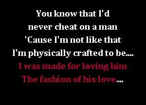 You know that I' (1
never cheat on a man
'Cause I'm not like that
I'm physically crafted to be....
I was made for loving him
The fashion of his love....