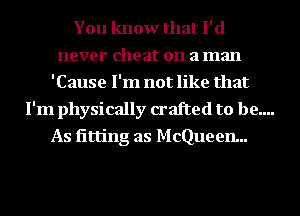 You know that I' (1
never cheat on a man
'Cause I'm not like that
I'm physically crafted to be....
As iitting as McQueen...