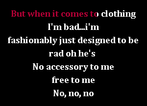 But when it comes to clothing
I'm bad...i'm
fashionably just designed to be
rad 011 he' s
No accessory to me
free to me
No, no, no