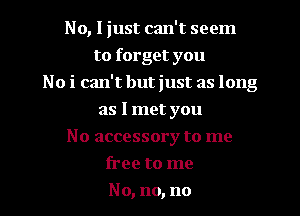 No, I just can't seem
to forget you
No i can't but just as long
as I met you
No accessory to me
free to me
No, no, no