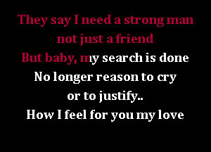 They say I need a strong man
not just a friend
But baby, my search is done
No longer reason to cry
or to justify..
How I feel for you my love