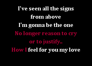 I've seen all the signs
from above
I'm gonna be the one
No longer reason to cry
or to justify..
How I feel for you my love