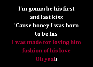 I'm gonna be his first
and last kiss
'Cause honey I was born
to be his
I was made for loving him
fashion of his love

011 yeah