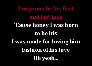 I'm gonna be his first
and last kiss
'Cause honey I was born
to be his
I was made for loving him
fashion of his love

011 yeah...