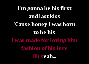 I'm gonna be his first
and last kiss
'Cause honey I was born
to be his
I was made for loving him
fashion of his love

011 yeah...