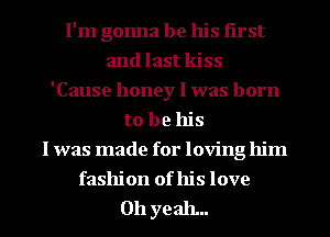 I'm gonna be his first
and last kiss
'Cause honey I was born
to be his
I was made for loving him
fashion of his love

011 yeah...