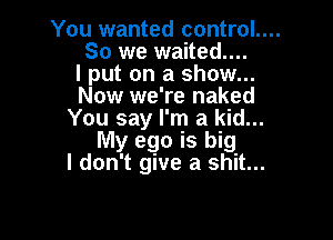 You wanted control....

So we waited....

I put on a show...
Now we're naked
You say I'm a kid...

My ego is big
I don't give a shit...