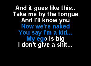 And it goes like this..
Take me by the tongue
And I'll know you
Now we're naked
You say I'm a kid...

My ego is big
I don't give a shit...