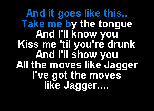 And it goes like this..
Take me by the tongue
And I'll know you
Kiss me 'til you're drunk
And I'll show you
All the moves like Jagger
I've got the moves
like Jagger....