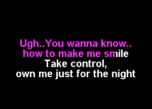 Ugh..You wanna know..
how to make me smile

Take control,
own me just for the night