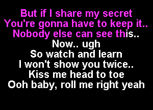 But if I share my secret
You're gonna have to keep it..
Nobody else can see this..
Now.. ugh
So watch and learn
I won't show you twice..
Kiss me head to toe
Ooh baby, roll me right yeah