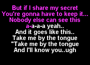 But if I share my secret

You're gonna have to keep it...

Nobody else can see this
a-a-a-a yeah..

And it goes like this..
Take me by the tongue
Take me by the tongue

And I'll know you..ugh