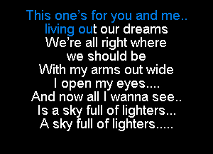 This onels for you and me..
living out our dreams
Welre all right where

we should be
With my arms out wide
I open my eyes....
And now all I wanna see..
Is a sky full of lighters...

A sky full of lighters ..... l