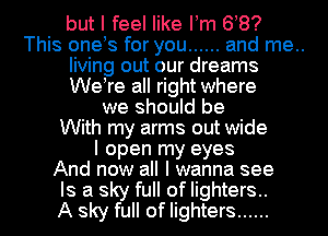 but I feel like llm 68?
This onels for you ...... and me..
living out our dreams
Welre all right where
we should be
With my arms out wide
I open my eyes
And now all I wanna see
Is a sky full of lighters..
A sky full of lighters ......