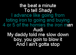 the beat a minute
To tell Shady
I advance like going from
toting iron to going and buying
4 or 5 ofthe homies the iron man
Audi
My daddy told me slow down
boy, you goin to blow it
And I ain't gotta stop