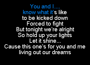 You and I....
know what itus like
to be kicked down
Forced to fight
But tonight weore alright
So hold up your lights
Let it shine...
Cause this oneos for you and me
living out our dreams