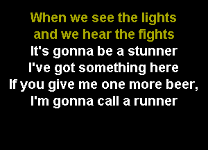 When we see the lights
and we hear the fights
It's gonna be a stunner
I've got something here

If you give me one more beer,
I'm gonna call a runner