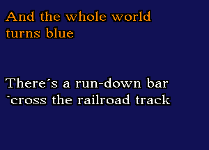 And the whole world
turns blue

There's a rundown bar
bross the railroad track